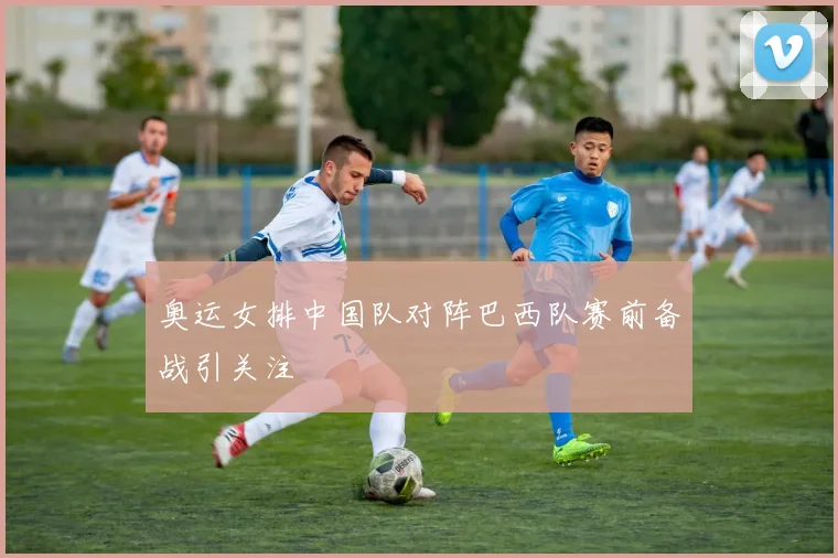 奥运女排中国队对阵巴西队赛前备战引关注