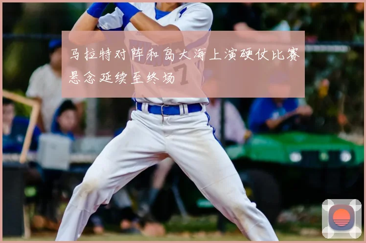 马拉特对阵和岛大海上演硬仗比赛悬念延续至终场