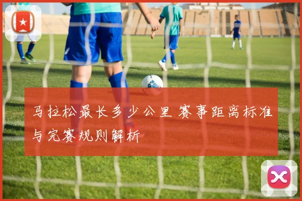马拉松最长多少公里 赛事距离标准与完赛规则解析
