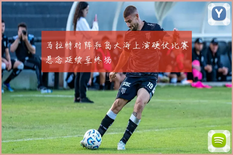 马拉特对阵和岛大海上演硬仗比赛悬念延续至终场
