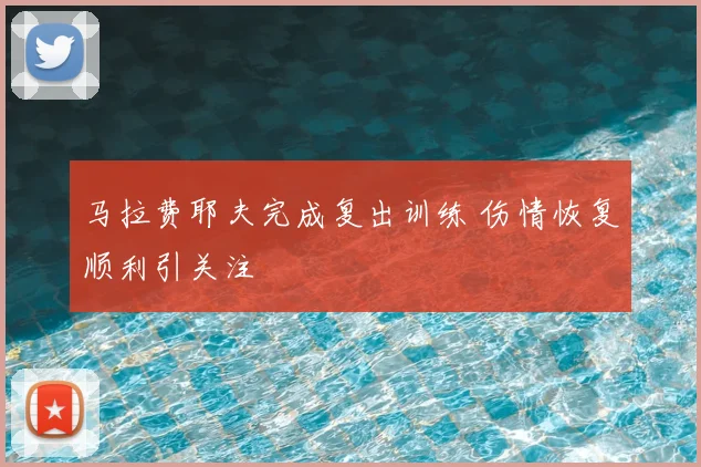 马拉费耶夫完成复出训练 伤情恢复顺利引关注