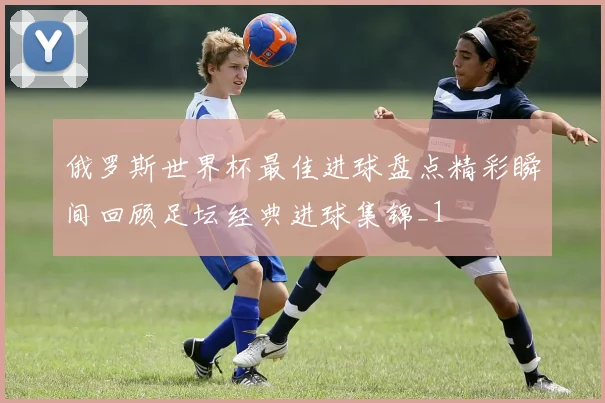 俄罗斯世界杯最佳进球盘点精彩瞬间回顾足坛经典进球集锦_1