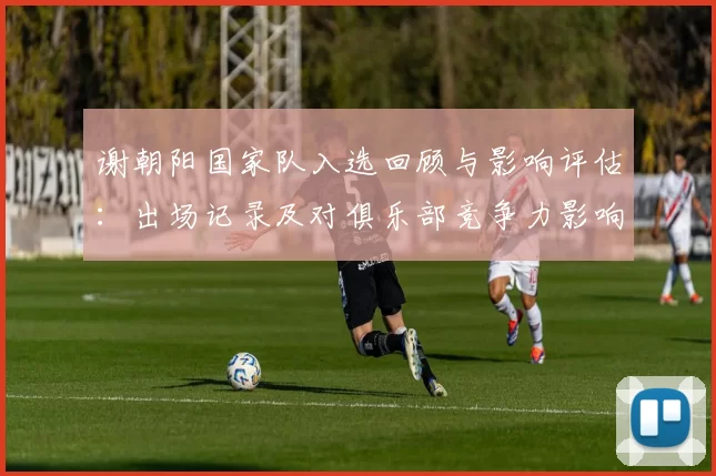 谢朝阳国家队入选回顾与影响评估：出场记录及对俱乐部竞争力影响